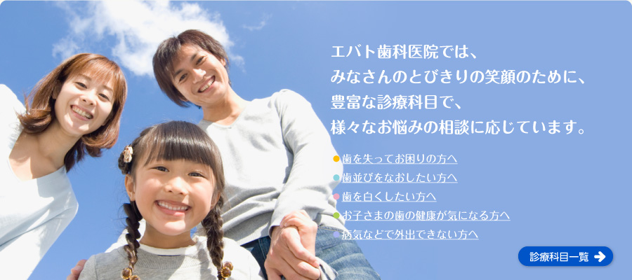 エバト歯科では、みなさんのとびきりの笑顔のために、豊富な診療科目で、様々なお悩みの相談に応じています。